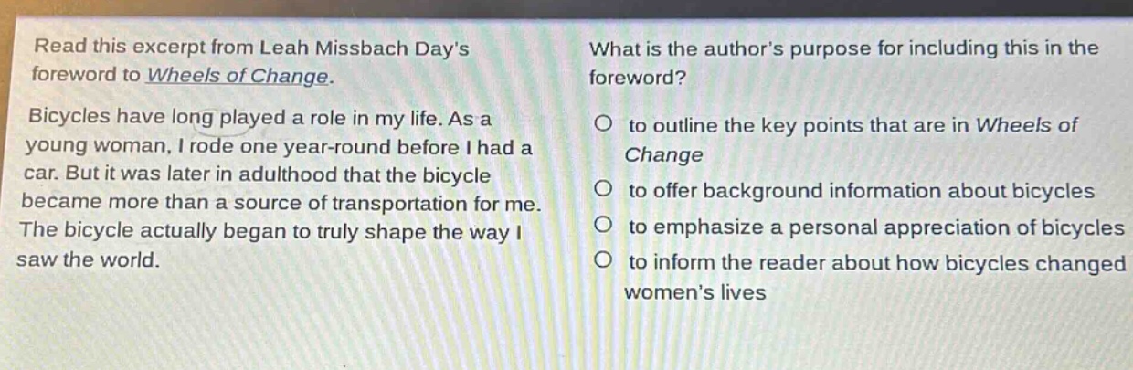 read this excerpt from leah missbach days foreword to wheels of change. bicycles have long played a role in my life. as a young woman, i rode one year - round before i had a car. but it was later in adulthood that the bicycle became more than a source of transportation for me. the bicycle actually began to truly shape the way i saw the world. what is the authors purpose for including this in the foreword? to outline the key points that are in wheels of change to offer background information about bicycles to emphasize a personal appreciation of bicycles to inform the reader about how bicycles changed womens lives