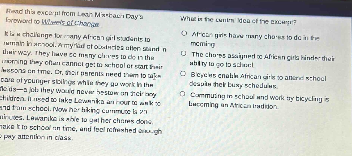 read this excerpt from leah missbach days foreword to wheels of change. it is a challenge for many african girl students to remain in school. a myriad of obstacles often stand in their way. they have so many chores to do in the morning they often cannot get to school or start their lessons on time. or, their parents need them to take care of younger siblings while they go work in the fields—a job they would never bestow on their boy children. it used to take lewanika an hour to walk to and from school. now her biking commute is 20 minutes. lewanika is able to get her chores done, make it to school on time, and feel refreshed enough to pay attention in class. what is the central idea of the excerpt? african girls have many chores to do in the morning. the chores assigned to african girls hinder their ability to go to school. bicycles enable african girls to attend school despite their busy schedules. commuting to school and work by bicycling is becoming an african tradition.