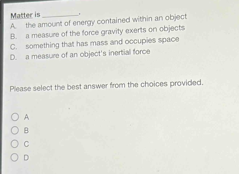 matter is _. a. the amount of energy contained within an object b. a measure of the force gravity exerts on objects c. something that has mass and occupies space d. a measure of an objects inertial force please select the best answer from the choices provided.