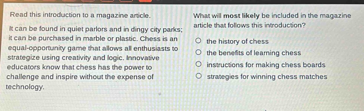 read this introduction to a magazine article. it can be found in quiet parlors and in dingy city parks; it can be purchased in marble or plastic. chess is an equal - opportunity game that allows all enthusiasts to strategize using creativity and logic. innovative educators know that chess has the power to challenge and inspire without the expense of technology. what will most likely be included in the magazine article that follows this introduction? the history of chess the benefits of learning chess instructions for making chess boards strategies for winning chess matches