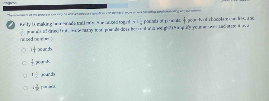 progress: the movement of the progress bar may be uneven because questions can be worth more or less (including zero) depending on your answer. kelly is making homemade trail mix. she mixed together 1 1/4 pounds of peanuts, 2/5 pounds of chocolate candies, and 3/20 pounds of dried fruit. how many total pounds does her trail mix weigh? (simplify your answer and state it as a mixed number.) 1 1/5 pounds 4/5 pounds 1 6/29 pounds 1 3/10 pounds
