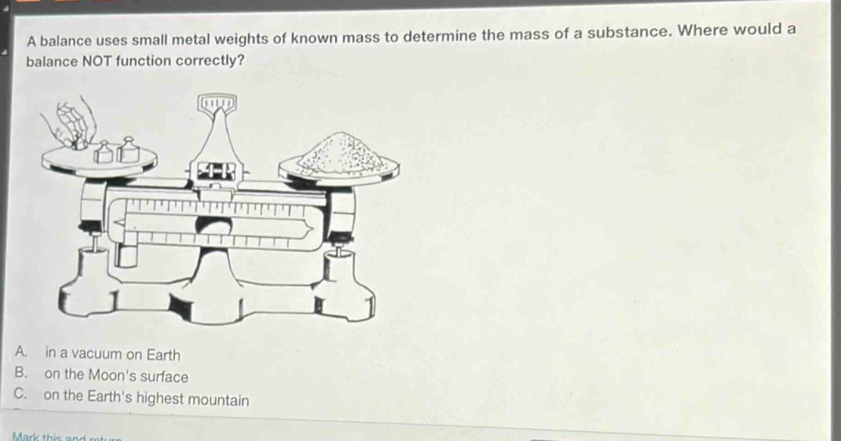 a balance uses small metal weights of known mass to determine the mass of a substance. where would a balance not function correctly? a. in a vacuum on earth b. on the moons surface c. on the earths highest mountain