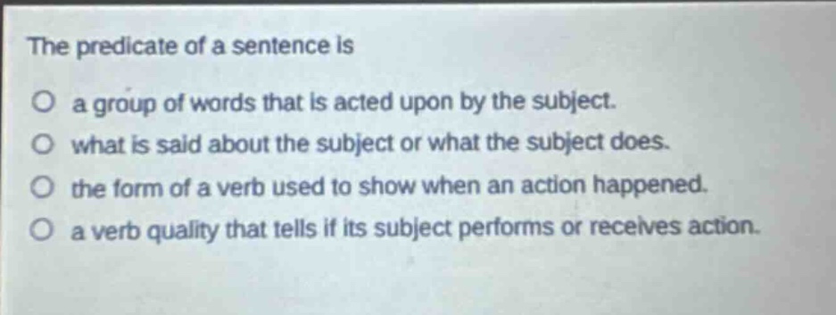 the predicate of a sentence is\no a group of words that is acted upon by the subject.\no what is said about the subject or what the subject does.\no the form of a verb used to show when an action happened.\no a verb quality that tells if its subject performs or receives action.