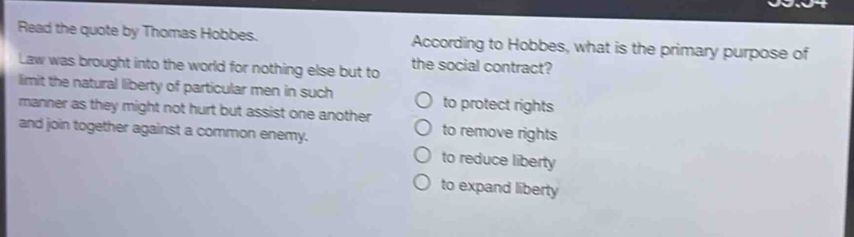 read the quote by thomas hobbes. law was brought into the world for nothing else but to limit the natural liberty of particular men in such manner as they might not hurt but assist one another and join together against a common enemy. according to hobbes, what is the primary purpose of the social contract? to protect rights to remove rights to reduce liberty to expand liberty