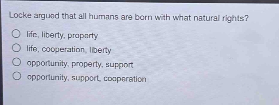 locke argued that all humans are born with what natural rights?\nlife, liberty, property\nlife, cooperation, liberty\nopportunity, property, support\nopportunity, support, cooperation