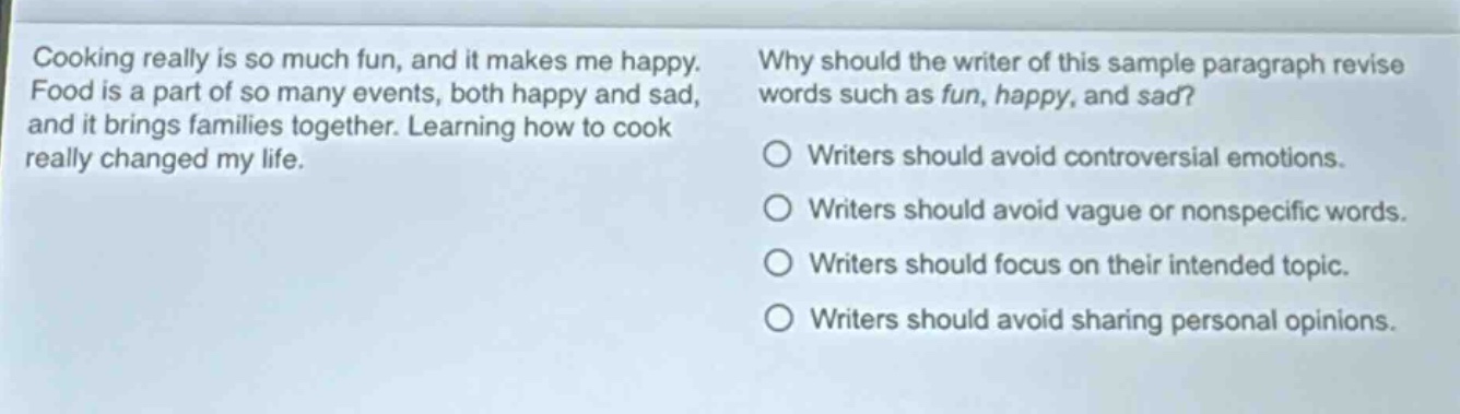 cooking really is so much fun, and it makes me happy. food is a part of so many events, both happy and sad, and it brings families together. learning how to cook really changed my life. why should the writer of this sample paragraph revise words such as fun, happy, and sad? writers should avoid controversial emotions. writers should avoid vague or nonspecific words. writers should focus on their intended topic. writers should avoid sharing personal opinions.