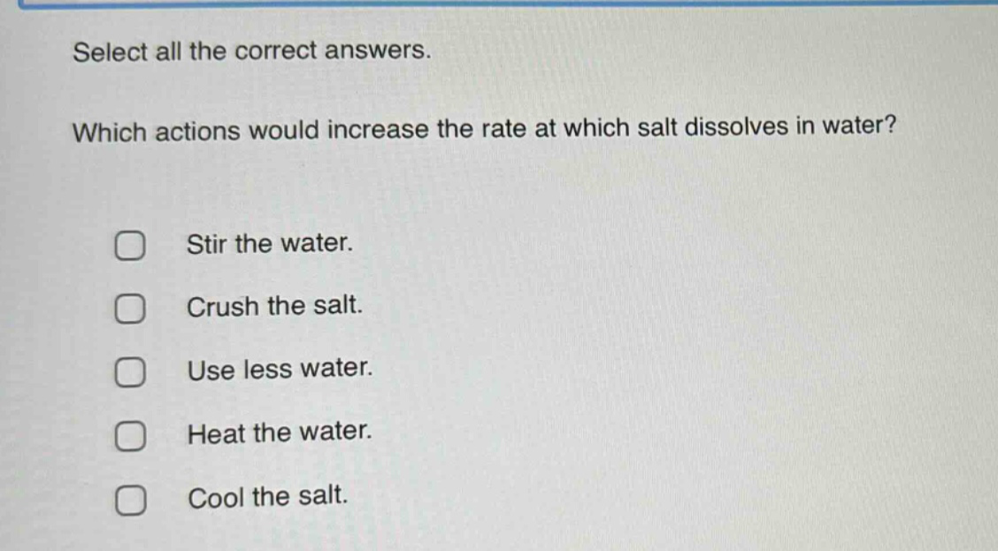 select all the correct answers. which actions would increase the rate at which salt dissolves in water? stir the water. crush the salt. use less water. heat the water. cool the salt.