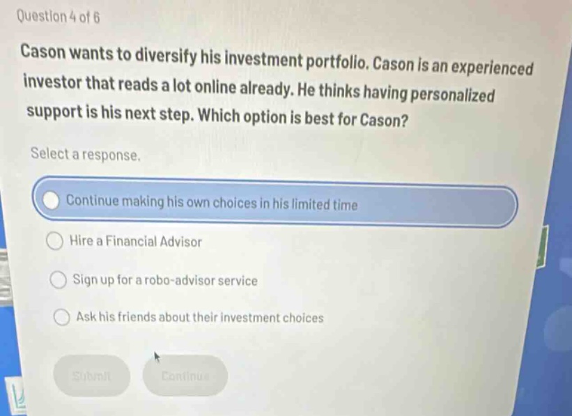 question 4 of 6\ncason wants to diversify his investment portfolio. cason is an experienced investor that reads a lot online already. he thinks having personalized support is his next step. which option is best for cason?\nselect a response.\ncontinue making his own choices in his limited time\nhire a financial advisor\nsign up for a robo - advisor service\nask his friends about their investment choices