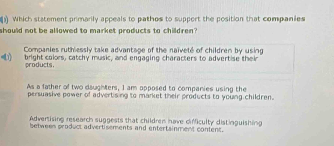 which statement primarily appeals to pathos to support the position that companies should not be allowed to market products to children? companies ruthlessly take advantage of the naiveté of children by using bright colors, catchy music, and engaging characters to advertise their products. as a father of two daughters, i am opposed to companies using the persuasive power of advertising to market their products to young children. advertising research suggests that children have difficulty distinguishing between product advertisements and entertainment content.