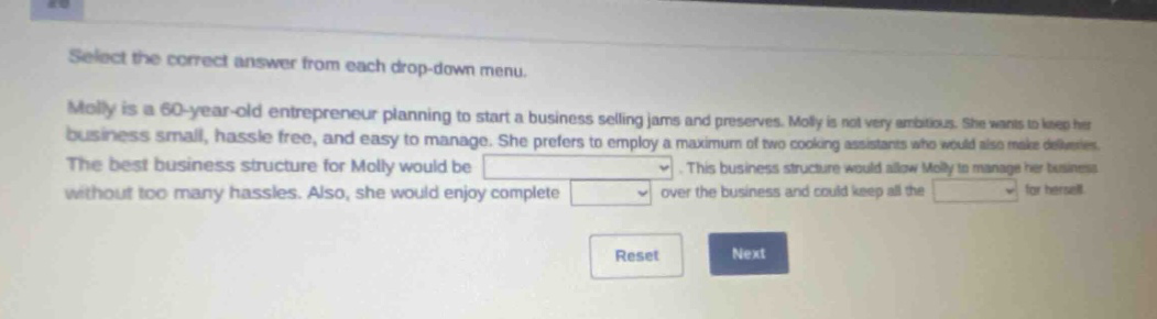 select the correct answer from each drop - down menu. molly is a 60 - year - old entrepreneur planning to start a business selling jams and preserves. molly is not very ambitious. she wants to keep her business small, hassle free, and easy to manage. she prefers to employ a maximum of two cooking assistants who would also make deliveries. the best business structure for molly would be. this business structure would allow molly to manage her business without too many hassles. also, she would enjoy complete over the business and could keep all the for herself. reset next