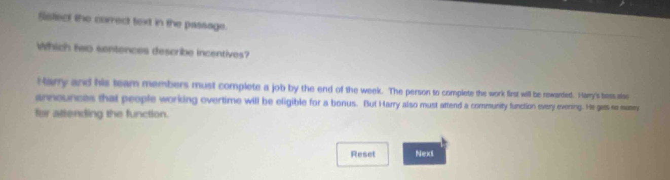 select the correct text in the passage. which two sentences describe incentives? harry and his team members must complete a job by the end of the week. the person to complete the work first will be rewarded. harrys boss also announces that people working overtime will be eligible for a bonus. but harry also must attend a community function every evening. he gets no money for attending the function. reset next