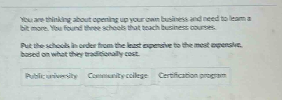 you are thinking about opening up your own business and need to learn a bit more. you found three schools that teach business courses. put the schools in order from the least expensive to the most expensive, based on what they traditionally cost. public university community college certification program