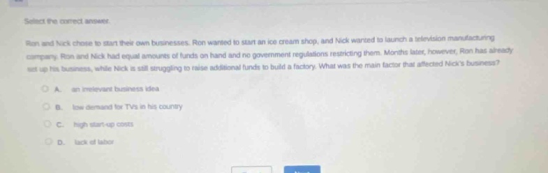 select the correct answer. ron and nick chose to start their own businesses. ron wanted to start an ice - cream shop, and nick wanted to launch a television manufacturing company. ron and nick had equal amounts of funds on hand and no government regulations restricting them. months later, however, ron has already set up his business, while nick is still struggling to raise additional funds to build a factory. what was the main factor that affected nicks business? a. an irrelevant business idea b. low demand for tvs in his country c. high start - up costs d. lack of labor
