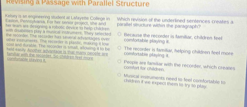 revising a passage with parallel structure\nkelsey is an engineering student at lafayette college in easton, pennsylvania. for her senior project, she and her team are designing a robotic device to help children with disabilities play a musical instrument. they selected the recorder. the recorder has several advantages over other instruments. the recorder is plastic, making it low - cost and durable. the recorder is small, allowing it to be held easily. another advantage is that many people are familiar with the recorder. so children feel more comfortable playing it.\nwhich revision of the underlined sentences creates a parallel structure within the paragraph?\nbecause the recorder is familiar, children feel comfortable playing it.\nthe recorder is familiar, helping children feel more comfortable playing it.\npeople are familiar with the recorder, which creates comfort for children.\nmusical instruments need to feel comfortable to children if we expect them to try to play.