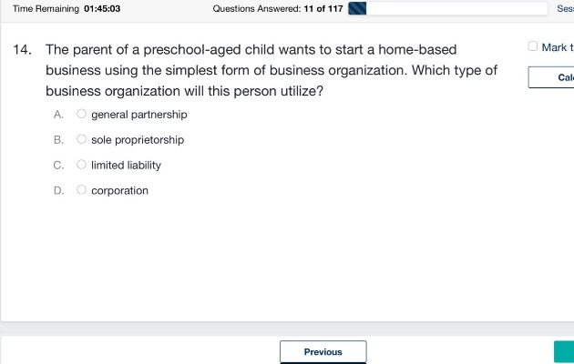 14. the parent of a preschool - aged child wants to start a home - based business using the simplest form of business organization. which type of business organization will this person utilize? a. general partnership b. sole proprietorship c. limited liability d. corporation