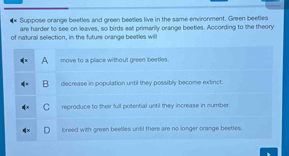 suppose orange beetles and green beetles live in the same environment. green beetles are harder to see on leaves, so birds eat primarily orange beetles. according to the theory of natural selection, in the future orange beetles will\na move to a place without green beetles.\nb decrease in population until they possibly become extinct.\nc reproduce to their full potential until they increase in number.\nd breed with green beetles until there are no longer orange beetles.
