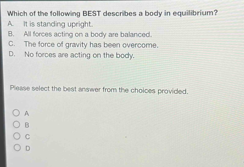 which of the following best describes a body in equilibrium? a. it is standing upright. b. all forces acting on a body are balanced. c. the force of gravity has been overcome. d. no forces are acting on the body. please select the best answer from the choices provided. a b c d