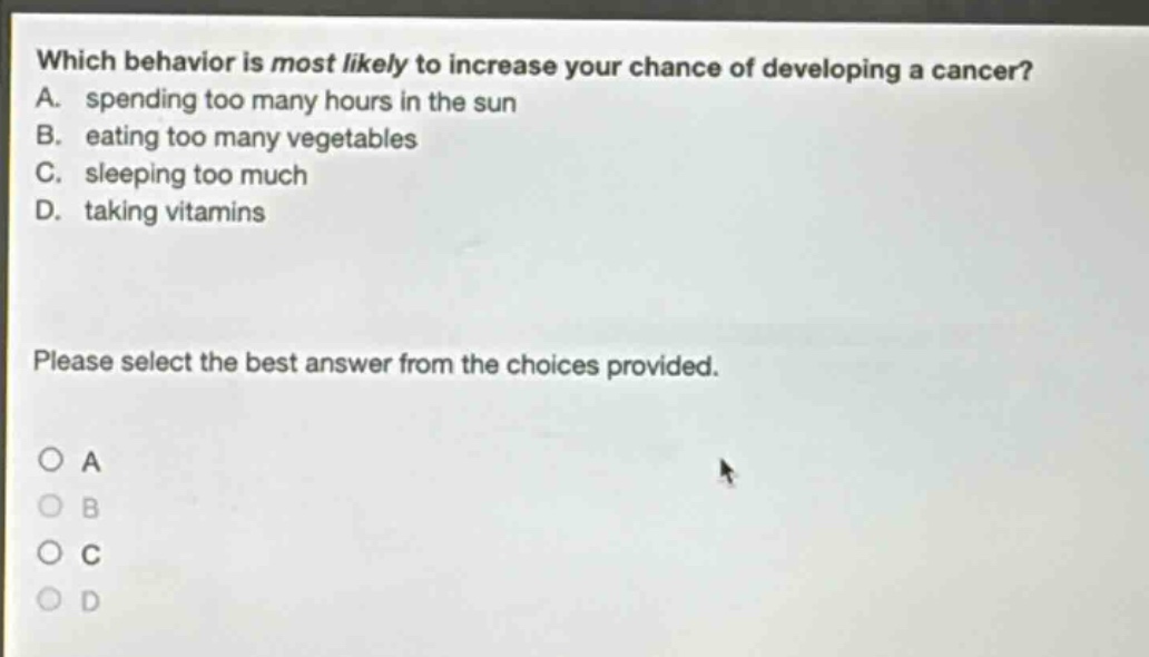 which behavior is most likely to increase your chance of developing a cancer? a. spending too many hours in the sun b. eating too many vegetables c. sleeping too much d. taking vitamins please select the best answer from the choices provided.