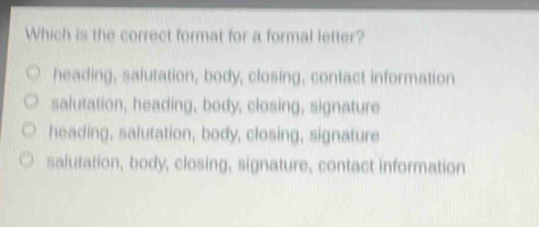 which is the correct format for a formal letter?\nheading, salutation, body, closing, contact information\nsalutation, heading, body, closing, signature\nheading, salutation, body, closing, signature\nsalutation, body, closing, signature, contact information
