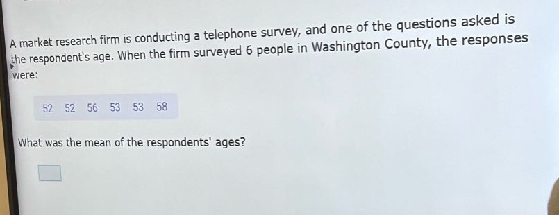a market research firm is conducting a telephone survey, and one of the questions asked is the respondents age. when the firm surveyed 6 people in washington county, the responses were: 52 52 56 53 53 58 what was the mean of the respondents ages?