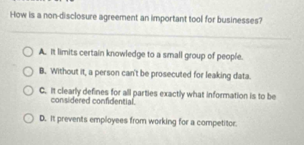 how is a non - disclosure agreement an important tool for businesses? a. it limits certain knowledge to a small group of people. b. without it, a person cant be prosecuted for leaking data. c. it clearly defines for all parties exactly what information is to be considered confidential. d. it prevents employees from working for a competitor.