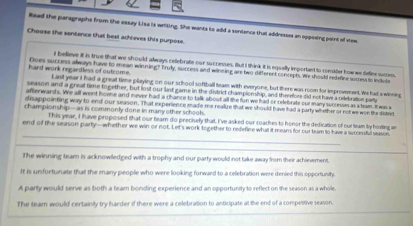 read the paragraphs from the essay lisa is writing. she wants to add a sentence that addresses an opposing point of view. choose the sentence that best achieves this purpose. i believe it is true that we should always celebrate our successes. but i think it is equally important to consider how we define success. does success always have to mean winning? truly, success and winning are two different concepts. we should redefine success to include hard work regardless of outcome. last year i had a great time playing on our school softball team with everyone, but there was room for improvement. we had a winning season and a great time together, but lost our last game in the district championship, and therefore did not have a celebration party afterwards. we all went home and never had a chance to talk about all the fun we had or celebrate our many successes as a team. it was a disappointing way to end our season. that experience made me realize that we should have had a party whether or not we won the district championship - as is commonly done in many other schools. this year, i have proposed that our team do precisely that. ive asked our coaches to honor the dedication of our team by hosting an end - of - the season party - whether we win or not. lets work together to redefine what it means for our team to have a successful season. the winning team is acknowledged with a trophy and our party would not take away from their achievement. it is unfortunate that the many people who were looking forward to a celebration were denied this opportunity. a party would serve as both a team bonding experience and an opportunity to reflect on the season as a whole. the team would certainly try harder if there were a celebration to anticipate at the end of a competitive season.