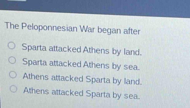 the peloponnesian war began after\nsparta attacked athens by land.\nsparta attacked athens by sea.\nathens attacked sparta by land.\nathens attacked sparta by sea.