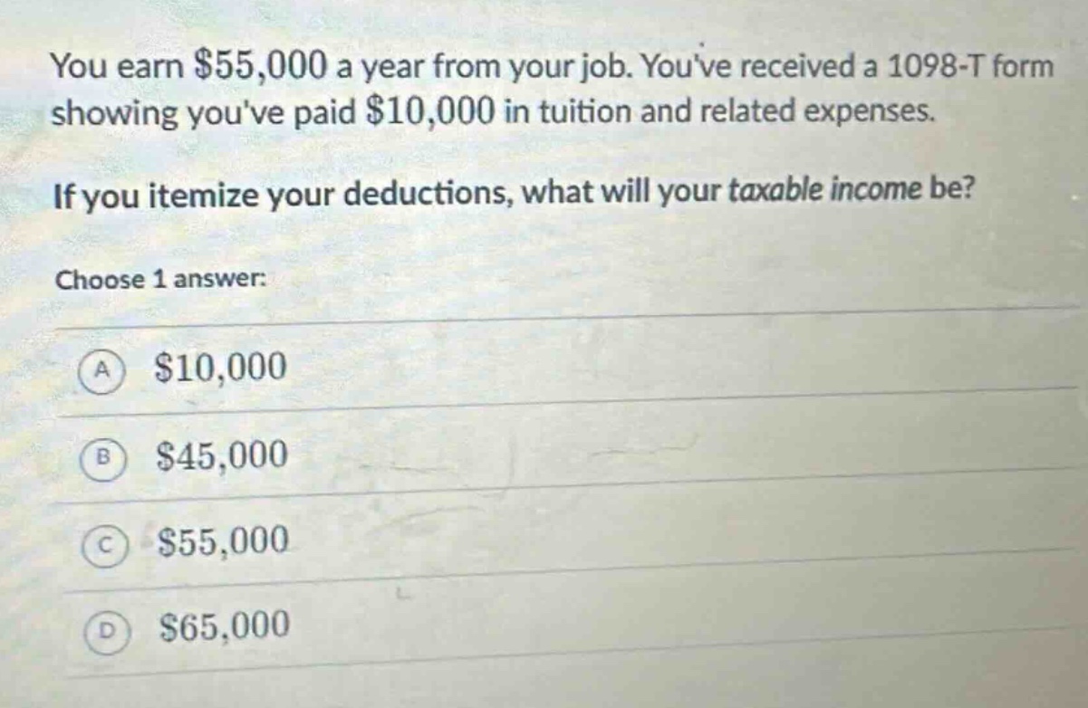 you earn $55,000 a year from your job. youve received a 1098 - t form showing youve paid $10,000 in tuition and related expenses. if you itemize your deductions, what will your taxable income be? choose 1 answer: a $10,000 b $45,000 c $55,000 d $65,000