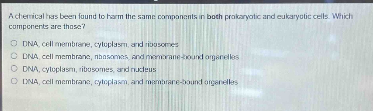 a chemical has been found to harm the same components in both prokaryotic and eukaryotic cells. which components are those?\no dna, cell membrane, cytoplasm, and ribosomes\no dna, cell membrane, ribosomes, and membrane - bound organelles\no dna, cytoplasm, ribosomes, and nucleus\no dna, cell membrane, cytoplasm, and membrane - bound organelles