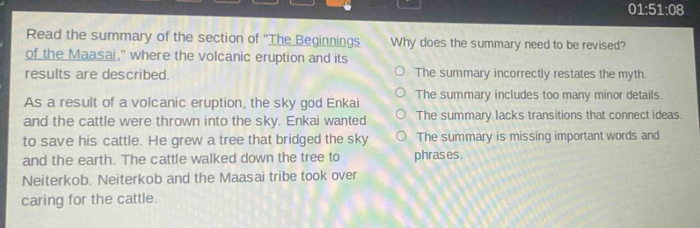 read the summary of the section of \the beginnings of the maasai,\ where the volcanic eruption and its results are described. as a result of a volcanic eruption, the sky god enkai and the cattle were thrown into the sky. enkai wanted to save his cattle. he grew a tree that bridged the sky and the earth. the cattle walked down the tree to neiterkob. neiterkob and the maasai tribe took over caring for the cattle. why does the summary need to be revised? the summary incorrectly restates the myth. the summary includes too many minor details. the summary lacks transitions that connect ideas. the summary is missing important words and phrases.