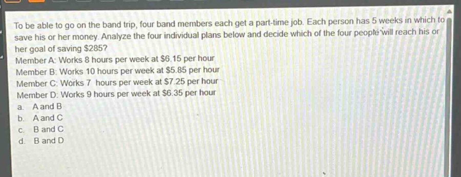 to be able to go on the band trip, four band members each get a part - time job. each person has 5 weeks in which to save his or her money. analyze the four individual plans below and decide which of the four people will reach his or her goal of saving $285? member a: works 8 hours per week at $6.15 per hour member b: works 10 hours per week at $5.85 per hour member c: works 7 hours per week at $7.25 per hour member d: works 9 hours per week at $6.35 per hour a. a and b b. a and c c. b and c d. b and d
