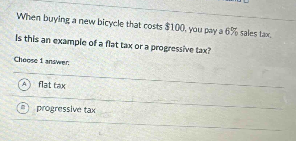 when buying a new bicycle that costs $100, you pay a 6% sales tax. is this an example of a flat tax or a progressive tax? choose 1 answer: a flat tax b progressive tax