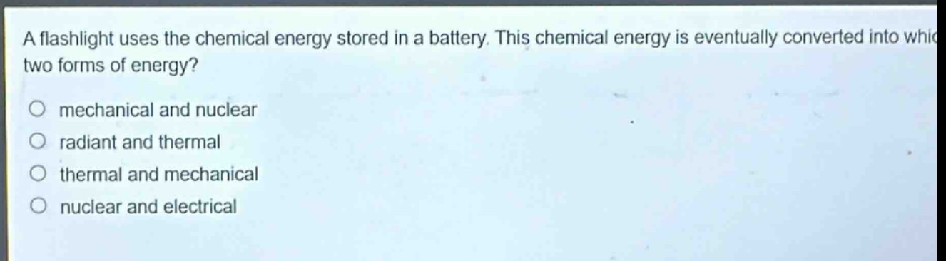 a flashlight uses the chemical energy stored in a battery. this chemical energy is eventually converted into which two forms of energy?\nmechanical and nuclear\nradiant and thermal\nthermal and mechanical\nnuclear and electrical