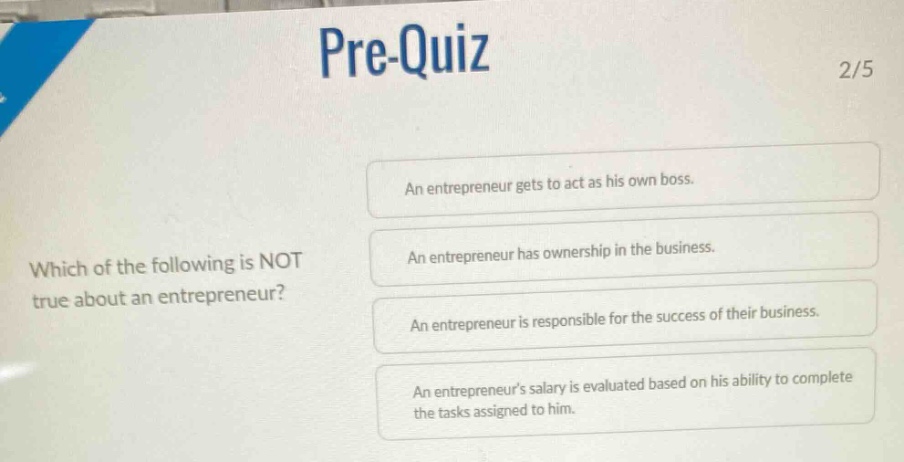 pre-quiz 2/5 which of the following is not true about an entrepreneur? an entrepreneur gets to act as his own boss. an entrepreneur has ownership in the business. an entrepreneur is responsible for the success of their business. an entrepreneurs salary is evaluated based on his ability to complete the tasks assigned to him.