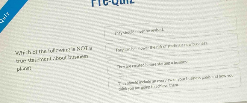which of the following is not a true statement about business plans? they should never be revised. they can help lower the risk of starting a new business. they are created before starting a business. they should include an overview of your business goals and how you think you are going to achieve them.