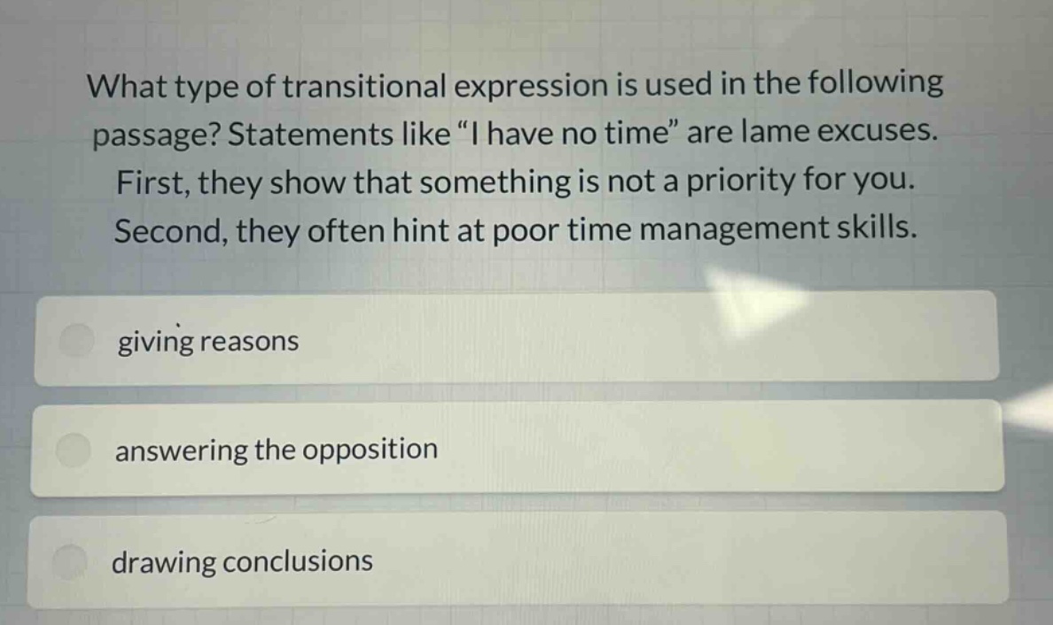 what type of transitional expression is used in the following passage? statements like “i have no time” are lame excuses. first, they show that something is not a priority for you. second, they often hint at poor time management skills. giving reasons answering the opposition drawing conclusions