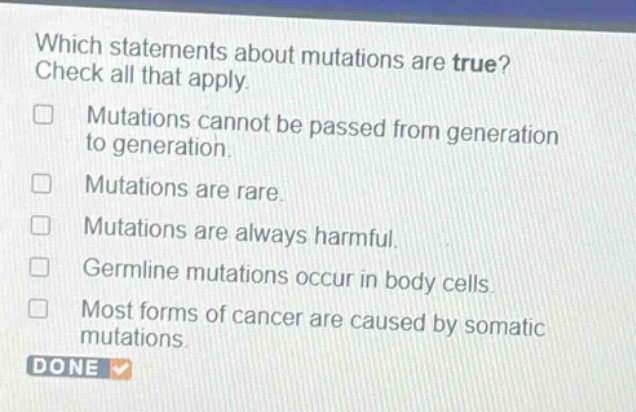 which statements about mutations are true? check all that apply. mutations cannot be passed from generation to generation. mutations are rare. mutations are always harmful. germline mutations occur in body cells. most forms of cancer are caused by somatic mutations.