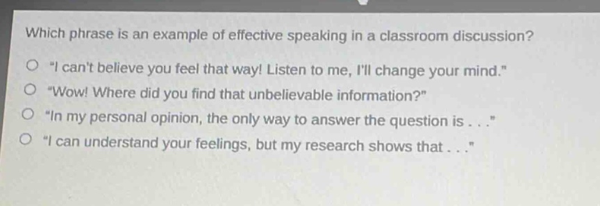which phrase is an example of effective speaking in a classroom discussion?\no \i cant believe you feel that way! listen to me, ill change your mind.\\no \wow! where did you find that unbelievable information?\\no \in my personal opinion, the only way to answer the question is...\\no \i can understand your feelings, but my research shows that...\