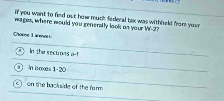 if you want to find out how much federal tax was withheld from your wages, where would you generally look on your w - 2? choose 1 answer: a in the sections a - f b in boxes 1 - 20 c on the backside of the form