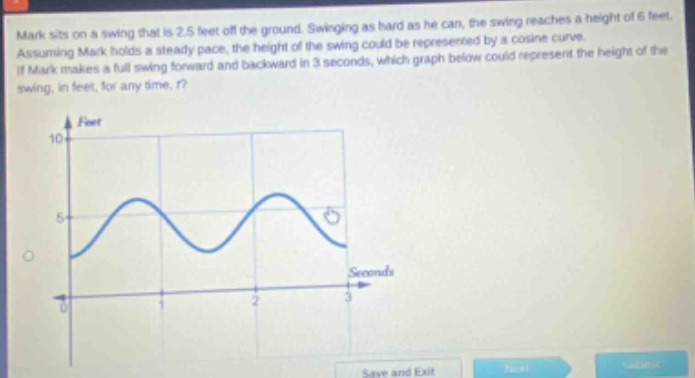 mark sits on a swing that is 2.5 feet off the ground. swinging as hard as he can, the swing reaches a height of 6 feet. assuming mark holds a steady pace, the height of the swing could be represented by a cosine curve. if mark makes a full swing forward and backward in 3 seconds, which graph below could represent the height of the swing, in feet, for any time, t?