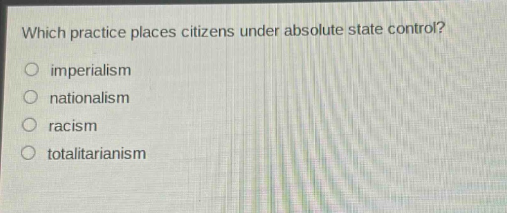 which practice places citizens under absolute state control?\nimperialism\nnationalism\nracism\ntotalitarianism