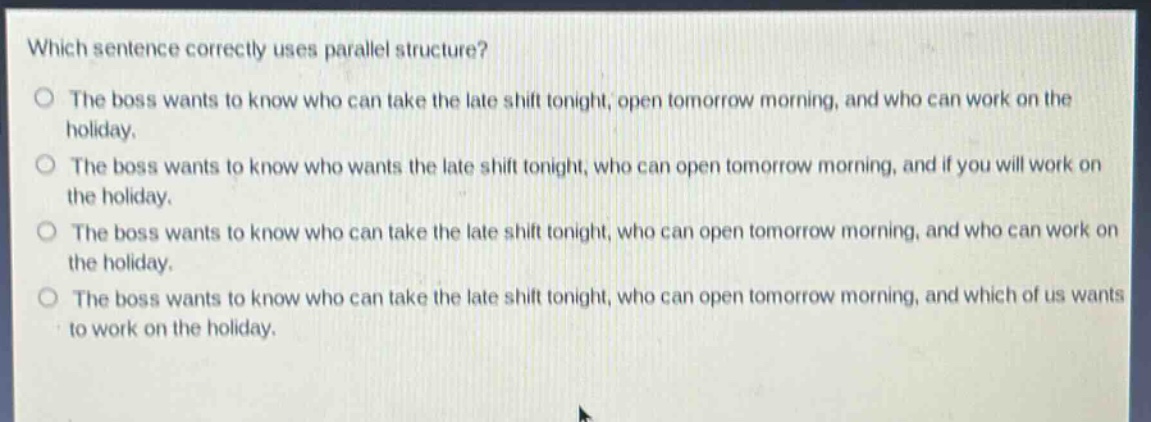 which sentence correctly uses parallel structure?\no the boss wants to know who can take the late shift tonight, open tomorrow morning, and who can work on the holiday.\no the boss wants to know who wants the late shift tonight, who can open tomorrow morning, and if you will work on the holiday.\no the boss wants to know who can take the late shift tonight, who can open tomorrow morning, and who can work on the holiday.\no the boss wants to know who can take the late shift tonight, who can open tomorrow morning, and which of us wants to work on the holiday.