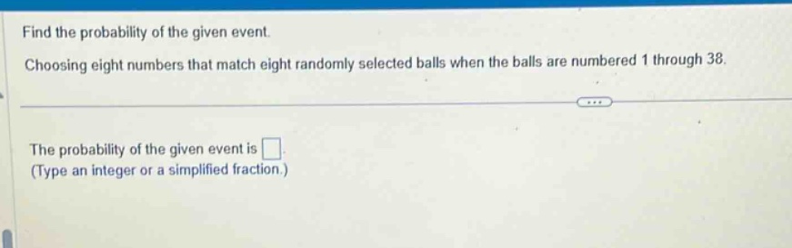 find the probability of the given event. choosing eight numbers that match eight randomly selected balls when the balls are numbered 1 through 38. the probability of the given event is . (type an integer or a simplified fraction.)