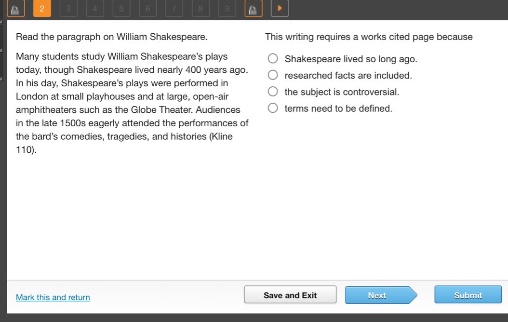 read the paragraph on william shakespeare. many students study william shakespeares plays today, though shakespeare lived nearly 400 years ago. in his day, shakespeares plays were performed in london at small playhouses and at large, open - air amphitheaters such as the globe theater. audiences in the late 1500s eagerly attended the performances of the bards comedies, tragedies, and histories (kline 110). this writing requires a works cited page because shakespeare lived so long ago. researched facts are included. the subject is controversial. terms need to be defined.