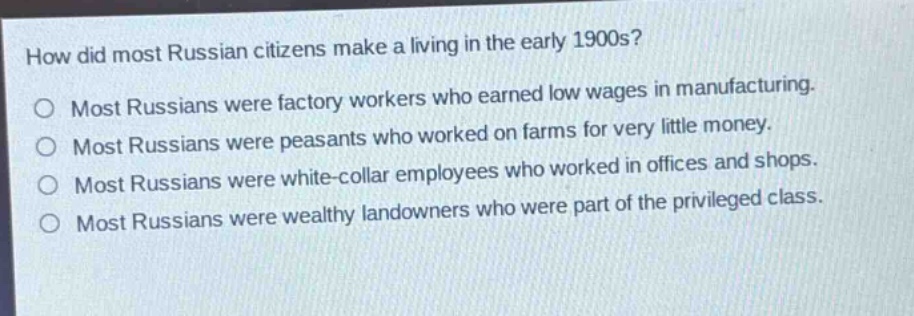 how did most russian citizens make a living in the early 1900s?\no most russians were factory workers who earned low wages in manufacturing.\no most russians were peasants who worked on farms for very little money.\no most russians were white - collar employees who worked in offices and shops.\no most russians were wealthy landowners who were part of the privileged class.