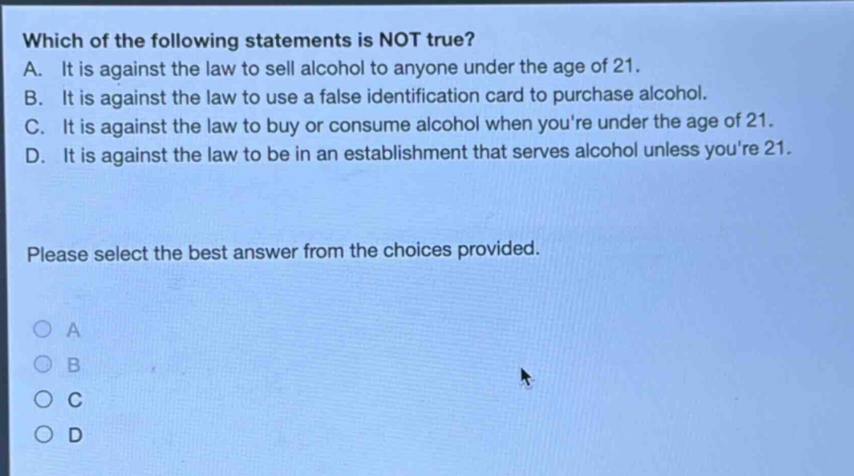 which of the following statements is not true? a. it is against the law to sell alcohol to anyone under the age of 21. b. it is against the law to use a false identification card to purchase alcohol. c. it is against the law to buy or consume alcohol when youre under the age of 21. d. it is against the law to be in an establishment that serves alcohol unless youre 21. please select the best answer from the choices provided. a b c d