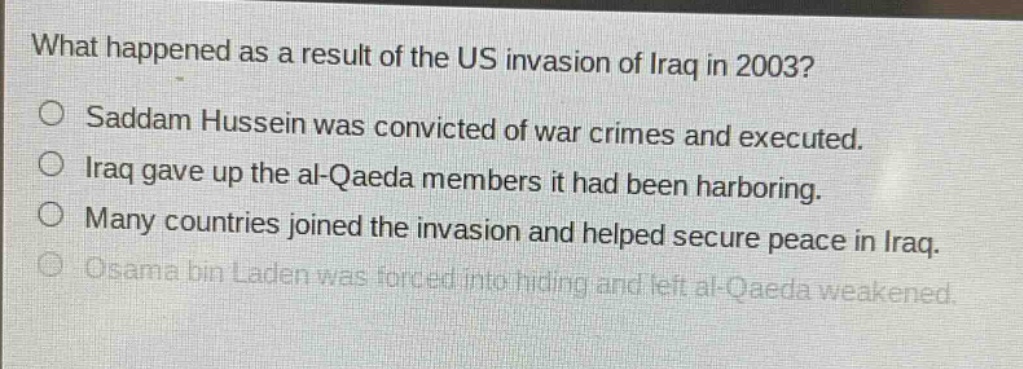 what happened as a result of the us invasion of iraq in 2003?\no saddam hussein was convicted of war crimes and executed.\no iraq gave up the al - qaeda members it had been harboring.\no many countries joined the invasion and helped secure peace in iraq.\no osama bin laden was forced into hiding and left al - qaeda weakened.