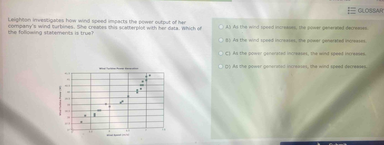 leighton investigates how wind speed impacts the power output of her companys wind turbines. she creates this scatter - plot with her data. which of the following statements is true? a) as the wind speed increases, the power generated decreases. b) as the wind speed increases, the power generated increases. c) as the power generated increases, the wind speed increases. d) as the power generated increases, the wind speed decreases.