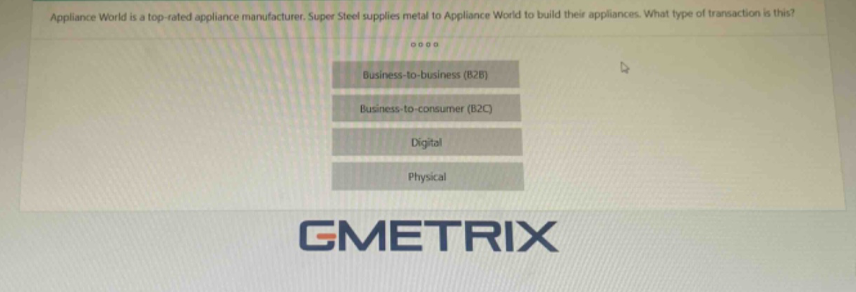 appliance world is a top - rated appliance manufacturer. super steel supplies metal to appliance world to build their appliances. what type of transaction is this? business - to - business (b2b) business - to - consumer (b2c) digital physical