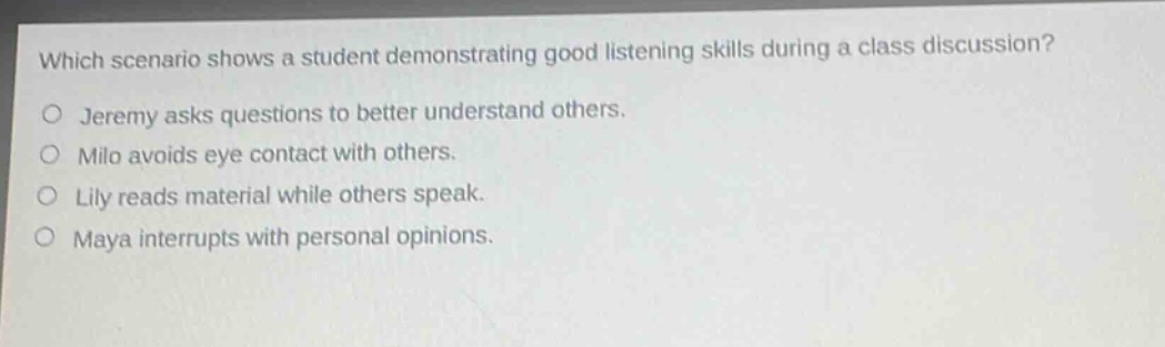which scenario shows a student demonstrating good listening skills during a class discussion?\njeremy asks questions to better understand others.\nmilo avoids eye contact with others.\nlily reads material while others speak.\nmaya interrupts with personal opinions.